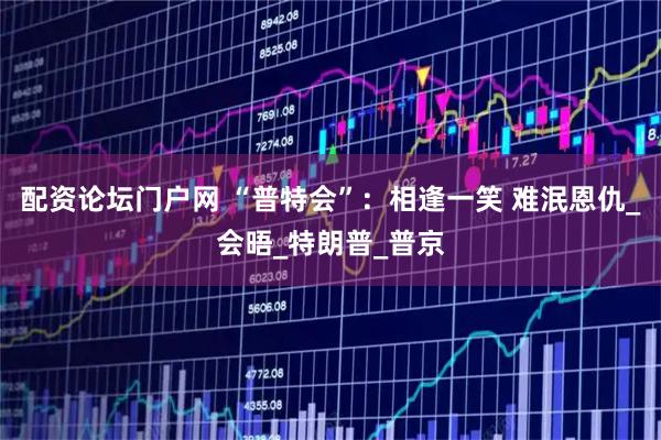 配资论坛门户网 “普特会”：相逢一笑 难泯恩仇_会晤_特朗普_普京