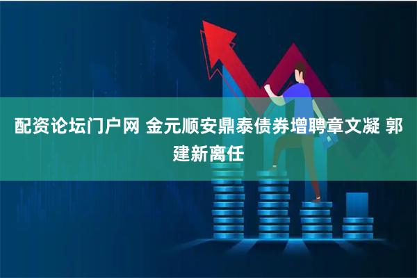 配资论坛门户网 金元顺安鼎泰债券增聘章文凝 郭建新离任