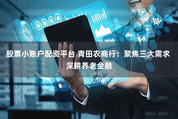 股票小账户配资平台 青田农商行：聚焦三大需求 深耕养老金融