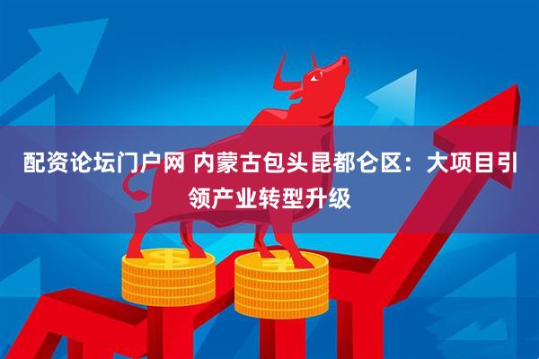 配资论坛门户网 内蒙古包头昆都仑区：大项目引领产业转型升级
