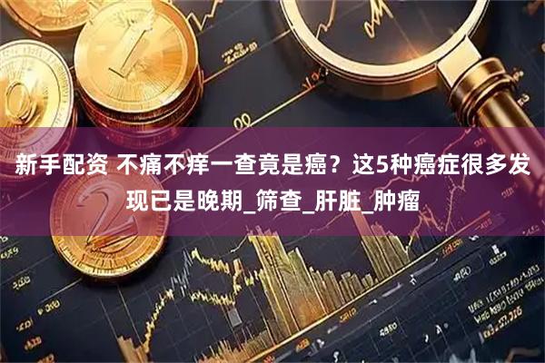 新手配资 不痛不痒一查竟是癌？这5种癌症很多发现已是晚期_筛查_肝脏_肿瘤