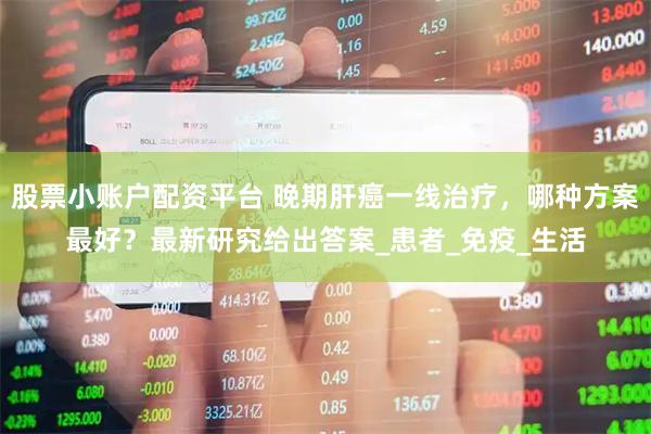 股票小账户配资平台 晚期肝癌一线治疗，哪种方案最好？最新研究给出答案_患者_免疫_生活