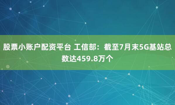 股票小账户配资平台 工信部：截至7月末5G基站总数达459.8万个