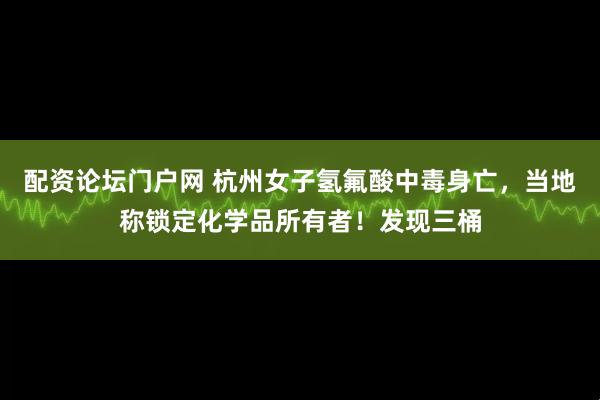 配资论坛门户网 杭州女子氢氟酸中毒身亡，当地称锁定化学品所有者！发现三桶