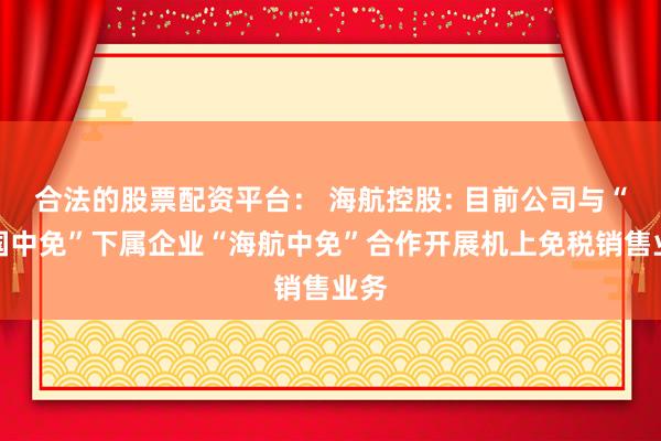 合法的股票配资平台： 海航控股: 目前公司与“中国中免”下属企业“海航中免”合作开展机上免税销售业务