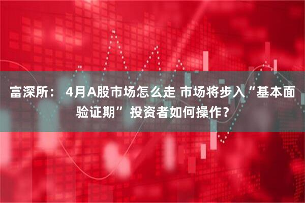 富深所： 4月A股市场怎么走 市场将步入“基本面验证期” 投资者如何操作？
