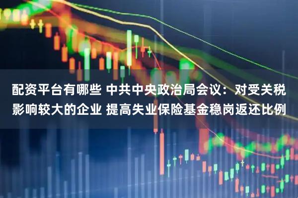 配资平台有哪些 中共中央政治局会议：对受关税影响较大的企业 提高失业保险基金稳岗返还比例