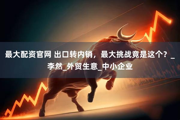 最大配资官网 出口转内销，最大挑战竟是这个？_李然_外贸生意_中小企业