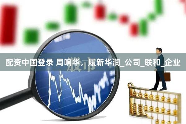 配资中国登录 周响华，履新华润_公司_联和_企业