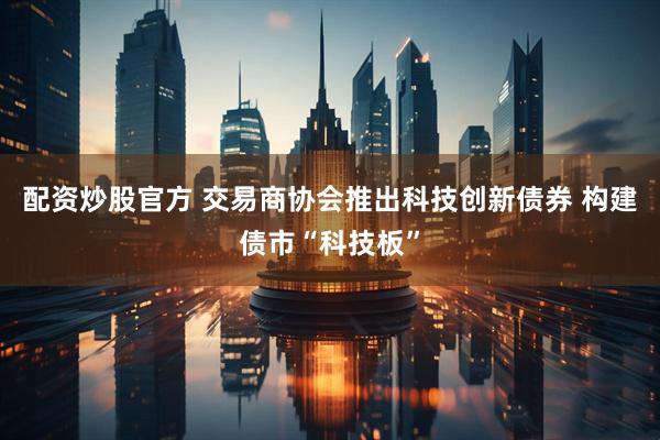 配资炒股官方 交易商协会推出科技创新债券 构建债市“科技板”