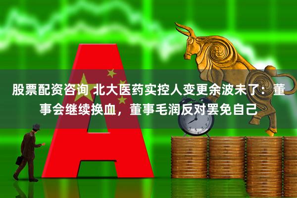 股票配资咨询 北大医药实控人变更余波未了：董事会继续换血，董事毛润反对罢免自己