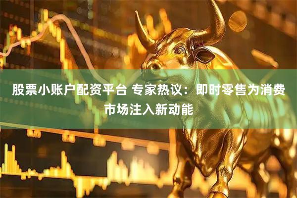股票小账户配资平台 专家热议：即时零售为消费市场注入新动能