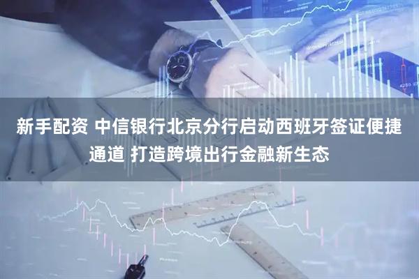 新手配资 中信银行北京分行启动西班牙签证便捷通道 打造跨境出行金融新生态