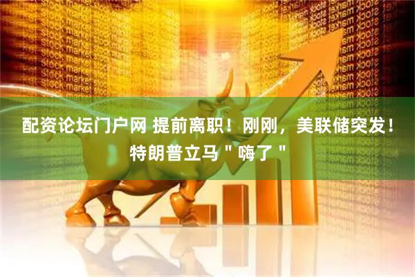 配资论坛门户网 提前离职！刚刚，美联储突发！特朗普立马＂嗨了＂