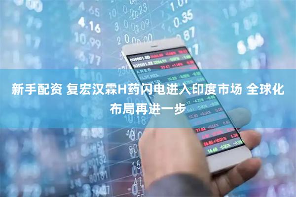 新手配资 复宏汉霖H药闪电进入印度市场 全球化布局再进一步