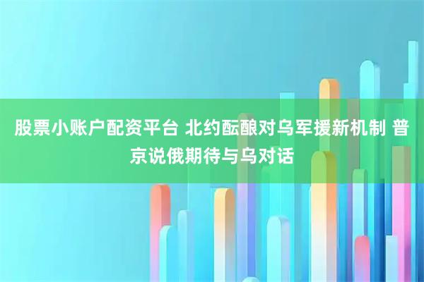 股票小账户配资平台 北约酝酿对乌军援新机制 普京说俄期待与乌对话