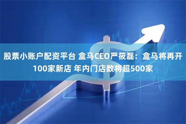 股票小账户配资平台 盒马CEO严筱磊：盒马将再开100家新店 年内门店数将超500家