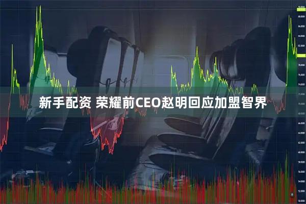 新手配资 荣耀前CEO赵明回应加盟智界