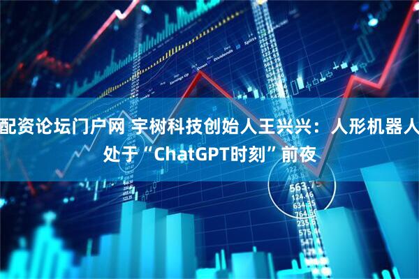 配资论坛门户网 宇树科技创始人王兴兴：人形机器人处于“ChatGPT时刻”前夜