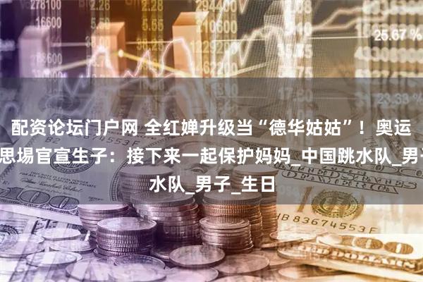 配资论坛门户网 全红婵升级当“德华姑姑”！奥运冠军谢思埸官宣生子：接下来一起保护妈妈_中国跳水队_男子_生日